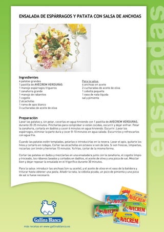 ENSALADA DE ESPÁRRAGOS Y PATATA CON SALSA DE ANCHOAS
Ingredientes
4 patatas grandes
1 pastilla de AVECREM VERDURAS
1 manojo espárragos trigueros
1 zanahoria grande
1 manojo de rabanitos
1 cogollo
2 alcachofas
1 rama de apio blanco
3 cucharadas de aceite de oliva
Para la salsa:
4 anchoas en aceite
2 cucharadas de aceite de oliva
1 cebolla pequeña
1 vaso de nata líquida
sal y pimienta
Preparación
Lavar las patatas y, sin pelar, cocerlas en agua hirviendo con 1 pastilla de AVECREM VERDURAS,
durante 20-25 minutos. Pincharlas para comprobar si están cocidas, escurrir y dejar enfriar. Pelar
la zanahoria, cortarla en daditos y cocer 6 minutos en agua hirviendo. Escurrir. Lavar los
espárragos, eliminar la parte dura y cocer 8-10 minutos en agua salada. Escurrirlos y refrescarlos
con agua fría.
Cuando las patatas estén templadas, pelarlas e introducirlas en la nevera. Lavar el apio, quitarle los
hilos y cortarlo en rodajas. Cortar las alcachofas en octavos si son de lata. Si son frescas, limpiarlas,
rociarlas con limón y hervirlas 15 minutos. Ya frías, cortar de la misma forma.
Cortar las patatas en dados y mezclarlas en una ensaladera junto con la zanahoria, el cogollo limpio
y troceado, los rábanos lavados y cortados en daditos, el aceite de oliva y una pizca de sal. Mezclar
bien y dejar reposar la ensalada en el frigorífico durante 30 minutos.
Para la salsa: introducir las anchoas (sin su aceite), y el aceite de oliva en el vaso de la batidora y
triturar hasta obtener una pasta. Añadir la nata, la cebolla picada, un poco de pimienta y una pizca
de sal si fuese necesario.
 