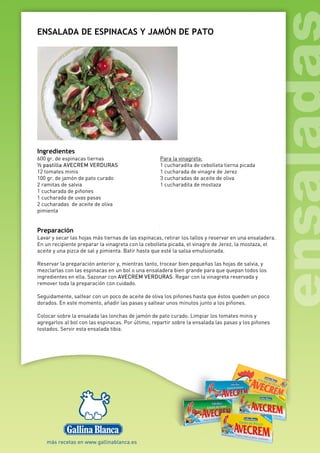 ENSALADA DE ESPINACAS Y JAMÓN DE PATO
Ingredientes
600 gr. de espinacas tiernas
½ pastilla AVECREM VERDURAS
12 tomates minis
100 gr. de jamón de pato curado
2 ramitas de salvia
1 cucharada de piñones
1 cucharada de uvas pasas
2 cucharadas de aceite de oliva
pimienta
Para la vinagreta:
1 cucharadita de cebolleta tierna picada
1 cucharada de vinagre de Jerez
3 cucharadas de aceite de oliva
1 cucharadita de mostaza
Preparación
Lavar y secar las hojas más tiernas de las espinacas, retirar los tallos y reservar en una ensaladera.
En un recipiente preparar la vinagreta con la cebolleta picada, el vinagre de Jerez, la mostaza, el
aceite y una pizca de sal y pimienta. Batir hasta que esté la salsa emulsionada.
Reservar la preparación anterior y, mientras tanto, trocear bien pequeñas las hojas de salvia, y
mezclarlas con las espinacas en un bol o una ensaladera bien grande para que quepan todos los
ingredientes en ella. Sazonar con AVECREM VERDURAS. Regar con la vinagreta reservada y
remover toda la preparación con cuidado.
Seguidamente, saltear con un poco de aceite de oliva los piñones hasta que éstos queden un poco
dorados. En este momento, añadir las pasas y saltear unos minutos junto a los piñones.
Colocar sobre la ensalada las lonchas de jamón de pato curado. Limpiar los tomates minis y
agregarlos al bol con las espinacas. Por último, repartir sobre la ensalada las pasas y los piñones
tostados. Servir esta ensalada tibia.
 