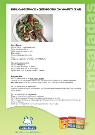 ENSALADADEESPINACASYQUESODECABRACONVINAGRETADEMIEL
Ingredientes
1 bolsa (150 gr.) espinacas limpias
125 gr. tomatitos cherry
150 gr. queso de cabra en rulo
25 gr. pasas
4 rebanadas de pan de molde
aceite
una pizca sazonador AVECREM AJO Y PEREJIL
Para la vinagreta de miel:
1 cucharada de miel
2 cucharadas de vinagre de Módena
6 cucharadas de aceite de oliva virgen
1 pastilla de AVECREM POLLO BAJO EN SAL
Preparación
Para la preparación de las mini tostas de pan:
Cortar el pan en 4 cuadrados y barnizarlo por encima con una mezcla de aceite + sazonador
AVECREM AJO Y PEREJIL, y tostarlo en el horno a 100 º hasta que se dore ligeramente.
Para la preparación de la vinagreta:
Disponer en un frasco de cristal todos los ingredientes, taparlo y agitarlo bien hasta que emulsione
perfectamente.
Para la preparación de la ensalada:
Disponer en una fuente un fondo de espinacas.
Partir los tomates y ponerlos encima, y después las pasas de corinto.
Partir el queso de cabra en rodajitas y disponerlos sobre las minitostas. Ponerlo al horno hasta que
se funda el queso.
Verter por encima en hilillo la vinagreta previamente emulsionada.
 