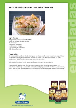 ENSALADA DE ESPIRALES CON ATÚN Y GAMBAS
Ingredientes
250 gr. de espirales surtidos EL PAVO
100 gr. de colas de gambas cocidas
80 gr. de atún
4 pepinillos en vinagre
6 cebolletas en vinagre
1 cucharadita de alcaparras
200 ml. de salsa rosa
Preparación
En una ensaladera, colocar el atún desmigado, las alcaparras, las colas de gambas, os pepinillos
cortados a cuadraditos, las cebolletas cortadas en juliana y las espirales surtidos EL PAVO
cocidas y enfriadas. Mezclar todo junto y reservar en la nevera.
Antes de servir, mezclar con la salsa rosa. Sazonar con sal si fuese necesario
Preparación de la salsa rosa: Mezclar en un recipiente 150 gr. de salsa mayonesa con 3-4
cucharadas de ketchup, 1 cucharadita de mostaza de Dijon y un chorrito de whisky o, si se prefiere,
vodka, jerez o coñac. Remover bien hasta conseguir una salsa homogénea. Servir la ensalada fría
 