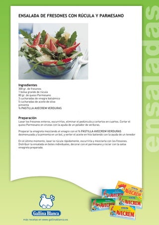 ENSALADA DE FRESONES CON RÚCULA Y PARMESANO
Ingredientes
300 gr. de fresones
1 bolsa grande de rúcula
80 gr. de queso Parmesano
3 cucharadas de vinagre balsámico
5 cucharadas de aceite de oliva
pimienta
½ PASTILLA AVECREM VERDURAS
Preparación
Lavar los fresones enteros, escurrirlos, eliminar el pedúnculo y cortarlos en cuartos. Cortar el
queso Parmesano en virutas con la ayuda de un pelador de verduras.
Preparar la vinagreta mezclando el vinagre con el ½ PASTILLA AVECREM VERDURAS
desmenuzada y la pimienta en un bol, y verter el aceite en hilo batiendo con la ayuda de un tenedor
En el último momento, lavar la rúcula rápidamente, escurrirla y mezclarla con los fresones.
Distribuir la ensalada en boles individuales, decorar con el parmesano y rociar con la salsa
vinagreta preparada.
 