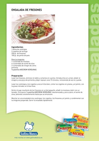 ENSALADA DE FRESONES
Ingredientes
1 bolsa de canónigos
2 cogollos de lechuga
250 gr. de fresones
100 gr. de jamón de pato
Para la vinagreta:
1 cucharada de mostaza
4 cucharadas de aceite de oliva
2 cucharadas de vinagre de Jerez
pimienta
½ pastilla AVECREM VERDURAS
Preparación
Lavar los fresones, eliminar el rabito y cortarlos en cuartos. Introducirlos en un bol, añadir el
vinagre y una pizca de pimienta y dejar reposar unos 15 minutos, removiendo de vez en cuando.
Lavar los canónigos y los cogollos y escurrirlos bien; cortar los cogollos en juliana, y el jamón, con
la grasa retirada, en tiritas finas.
Verter el jugo resultante de los fresones en un bol pequeño, añadir la mostaza y batir con un
tenedor. Incorporar ½ pastilla AVECREM VERDURAS desmenuzada y, poco a poco, el aceite de
oliva, batiendo constantemente hasta que se emulsione.
Mezclar en una ensaladera los canónigos, los cogollos, los fresones y el jamón, y condimentar con
la vinagreta preparada. Servir la ensalada rápidamente.
 