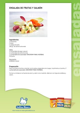 ENSALADA DE FRUTAS Y SALMÓN
Ingredientes
2 manzanas
2 kiwis
4 rodajas de piña
200 gr. de salmón ahumado
Salsa
4 cucharadas de yogur natural
4 cucharadas de aceite de oliva
1 cucharadita de sazonador AVECREM FINAS HIERBAS
Pimienta
Decoración:
endibias y caviar
Preparación
Partir la fruta a trocitos y mezclar con la salsa, preparada con el yogur, la pimienta, el aceite y 1
cucharadita de sazonador AVECREM FINAS HIERBAS.
Formar un timbal en la fuente de servir y cubrir con el salmón. Adornar con hojas de endibias y
caviar.
 