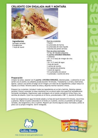 CRUJIENTE CON ENSALADA MAR Y MONTAÑA
Ingredientes
lechugas variadas
8 langostinos
1 hoja de laurel
Para los crujientes
1 huevo
6 cucharadas de harina
6 cucharadas de nata líquida
2 lonchas de jamón serrano
Para las setas marinadas
1/2 kg. de níscalos pequeños
½ pastilla AVECREM VERDURAS
1 cebollita
1 dl. (1/2 vaso) de vinagre de vino
blanco
1 dl. (1/2 vaso) de agua
1 hoja de laurel
1 ramita de tomillo
3 ó 4 granos de pimienta
1 clavo de especia
1/2 cucharadita de azúcar
1 cucharada e aceite de oliva
Preparación
Limpiar las setas, sazonar con ½ pastilla AVECREM VERDURAS, desmenuzada, y saltearlas en una
sartén con el aceite y la cebollita picada durante 10 minutos. Trasladarlas a un bol y reservarlas.
Aparte, colocar una sartén al fuego con el vinagre y el resto de los ingredientes y dejar reducir el
líquido a la mitad. Verterlo sobre las setas y dejarlas marinar durante 2 horas.
Preparar los crujientes: introducir todos los ingredientes en un bol y batirlos. Dejarlos reposar
durante 2 horas y extender la masa resultante con un pincel sobre una superficie antiadherente
formando rectángulos. Espolvorear cada rectángulo con el jamón cortado en tiritas finas y las
semillas de sésamo. Cocer los crujientes en el horno, precalentado a 180° C, durante 8 minutos.
Cocer los langostinos en agua hirviendo salada y la hoja de laurel durante 4-5 minutos, escurrirlos
y pelarlos. Montar el plato colocando en el fondo un crujiente, encima un puñadito de lechugas
variadas, dos langostinos y otro crujiente. Repartir por encima algunas setas marinadas y aliñar el
plato con su propia vinagreta. Servir enseguida.
 