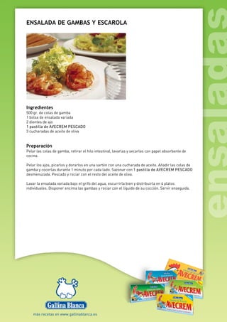 ENSALADA DE GAMBAS Y ESCAROLA
Ingredientes
500 gr. de colas de gamba
1 bolsa de ensalada variada
2 dientes de ajo
1 pastilla de AVECREM PESCADO
3 cucharadas de aceite de oliva
Preparación
Pelar las colas de gamba, retirar el hilo intestinal, lavarlas y secarlas con papel absorbente de
cocina.
Pelar los ajos, picarlos y dorarlos en una sartén con una cucharada de aceite. Añadir las colas de
gamba y cocerlas durante 1 minuto por cada lado. Sazonar con 1 pastilla de AVECREM PESCADO
desmenuzada. Pescado y rociar con el resto del aceite de oliva.
Lavar la ensalada variada bajo el grifo del agua, escurrirla bien y distribuirla en 4 platos
individuales. Disponer encima las gambas y rociar con el líquido de su cocción. Servir enseguida.
 