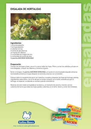 ENSALADA DE HORTALIZAS
Ingredientes
1 escarola pequeña
1 lechuga pequeña
2 cebollas tiernas
3 ramas de apio blancas
un manojo de rábanos
2 cucharadas de vinagre de vino
6 cucharadas de aceite de oliva
½ pastilla AVECREM VERDURAS
Preparación
Trocear las lechugas y lavar, escurrir y secar todas las hojas. Pelar y cortar las cebollas y el apio en
tiras delgadas. Limpiar los rábanos y cortarlos al gusto.
Verter el vinagre, ½ pastilla AVECREM VERDURAS y el aceite en una ensaladera (puede utilizarse
la ensaladera misma en la que después se servirá) y mezclar con un tenedor.
Colocar sobre el recipiente de servir los cubiertos cruzados y disponer las hojas de lechuga y demás
ingredientes sobre éstos, con el fin de que no tomen contacto con el aliño, evitando así que la
lechuga, en especial, se ablande en exceso y pierda consistencia
Reservar de este modo la ensalada en la nevera y, al momento de servirla, mezclar con los
cubiertos de forma que todas las hojas queden cubiertas con el aliño. Servir y comer de inmediato.
 