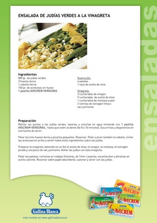ENSALADA DE JUDÍAS VERDES A LA VINAGRETA
Ingredientes
800 gr. de judías verdes
3 huevos duros
1 cebolla tierna
150 gr. de aceitunas sin hueso
1 pastilla AVECREM VERDURAS
Guarnición:
4 patatas
1 vaso de aceite de oliva
Vinagreta:
3 cucharadas de vinagre
9 cucharadas de aceite de oliva
1 cucharadita de mostaza suave
2 ramitas de estragón fresco
sal y pimienta
Preparación
Retirar las puntas a las judías verdes, lavarlas y cocerlas en agua hirviendo con 1 pastilla
AVECREM VERDURAS, hasta que estén al dente (de 8 a 10 minutos). Escurrirlas y disponerlas en
una fuente de servir.
Pelar los tres huevos duros y picarlos pequeños. Reservar. Pelar y picar también la cebolla; cortar
las aceitunas en aritos y verter todos estos ingredientes sobre las judías.
Preparar la vinagreta, batiendo en un bol el aceite de oliva, el vinagre, la mostaza, el estragón
picado y una pizca de sal y pimienta. Aliñar las judías con esta vinagreta.
Pelar las patatas, cortarlas en rodajas finísimas, de 1mm. Lavarlas, secarlas bien y dorarlas en
aceite caliente. Reservar sobre papel absorbente, sazonar y servir con las judías.
 