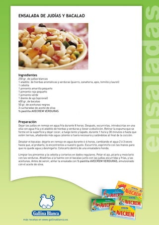 ENSALADA DE JUDÍAS Y BACALAO
Ingredientes
250 gr. de judías blancas
1 atadillo de hierbas aromáticas y verduras (puerro, zanahoria, apio, tomillo y laurel)
1 cebolla
1 pimiento amarillo pequeño
1 pimiento rojo pequeño
1 pimiento verde
1 diente de ajo (opcional)
400 gr. de bacalao
50 gr. de aceitunas negras
3 cucharadas de aceite de oliva
½ pastilla AVECREM VERDURAS
Preparación
Dejar las judías en remojo en agua fría durante 8 horas. Después, escurrirlas, introducirlas en una
olla con agua fría y el atadillo de hierbas y verduras y llevar a ebullición. Retirar la espuma que se
forme en la superficie y dejar cocer, a fuego lento y tapado, durante 1 hora y 30 minutos o hasta que
estén tiernas, añadiendo más agua caliente si fuera necesario y salándolas al final de la cocción.
Desalar el bacalao: dejarlo en remojo en agua durante 4-6 horas, cambiando el agua 2 ó 3 veces
hasta que, al probarlo, lo encontremos a nuestro gusto. Escurrirlo, exprimirlo con las manos para
que no quede agua y desmigarlo. Colocarlo dentro de una ensaladera honda.
Limpiar los pimientos y la cebolla y cortarlos en dados regulares. Pelar el ajo, picarlo y mezclarlo
con las verduras. Añadirlas a la fuente con el bacalao junto con las judías escurridas y frías, y las
aceitunas. Antes de servir, aliñar la ensalada con ½ pastilla AVECREM VERDURAS, emulsionado
con el aceite de oliva.
 