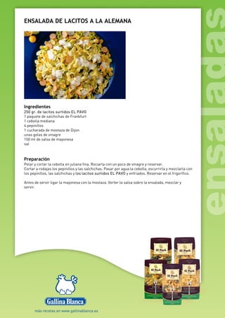 ENSALADA DE LACITOS A LA ALEMANA
Ingredientes
250 gr. de lacitos surtidos EL PAVO
1 paquete de salchichas de Frankfurt
1 cebolla mediana
4 pepinillos
1 cucharada de mostaza de Dijon
unas gotas de vinagre
150 ml de salsa de mayonesa
sal
Preparación
Pelar y cortar la cebolla en juliana fina. Rociarla con un poco de vinagre y reservar.
Cortar a rodajas los pepinillos y las salchichas. Pasar por agua la cebolla, escurrirla y mezclarla con
los pepinillos, las salchichas y los lacitos surtidos EL PAVO y enfriados. Reservar en el frigorífico.
Antes de servir ligar la mayonesa con la mostaza. Verter la salsa sobre la ensalada, mezclar y
servir.
 