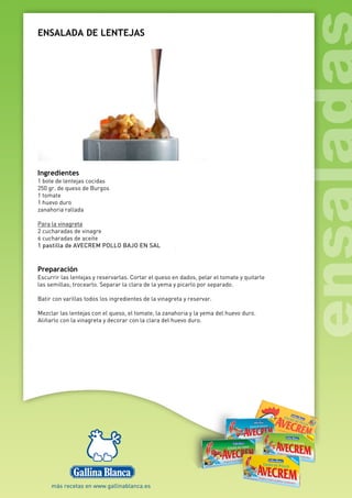 ENSALADA DE LENTEJAS
Ingredientes
1 bote de lentejas cocidas
250 gr. de queso de Burgos
1 tomate
1 huevo duro
zanahoria rallada
Para la vinagreta
2 cucharadas de vinagre
6 cucharadas de aceite
1 pastilla de AVECREM POLLO BAJO EN SAL
Preparación
Escurrir las lentejas y reservarlas. Cortar el queso en dados, pelar el tomate y quitarle
las semillas; trocearlo. Separar la clara de la yema y picarlo por separado.
Batir con varillas todos los ingredientes de la vinagreta y reservar.
Mezclar las lentejas con el queso, el tomate, la zanahoria y la yema del huevo duro.
Aliñarlo con la vinagreta y decorar con la clara del huevo duro.
 