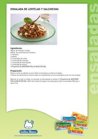ENSALADA DE LENTEJAS Y SALCHICHAS
Ingredientes
300 gr. de lentejas cocidas
400 gr. de salchichas de Frankfurt
1 manzana
1cebolla
2 cucharadas de coñac
1 cucharada de mostaza
1 cucharada de nata líquida
1 cucharada de azúcar
1/2 pastilla de AVECREM POLLO BAJO EN SAL
Preparación
Pelar y cortar la cebolla en aros. Pelar la manzana y cortarla en dados.
Trocear las salchichas y colocar todos los ingredientes en una ensaladera junto con las lentejas
Mezclar en un bol, el coñac, la mostaza, la nata líquida, el azúcar y 1/2 pastilla de AVECREM
POLLO BAJO EN SAL. Batir bien hasta conseguir una salsa para cubrir la ensalada. Mezclar y
servir fría.
 