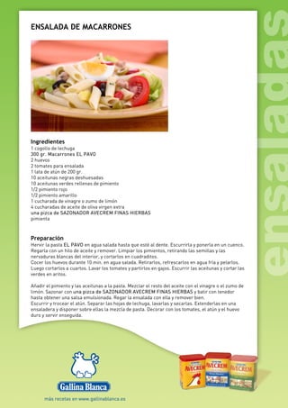 ENSALADA DE MACARRONES
Ingredientes
1 cogollo de lechuga
300 gr. Macarrones EL PAVO
2 huevos
2 tomates para ensalada
1 lata de atún de 200 gr.
10 aceitunas negras deshuesadas
10 aceitunas verdes rellenas de pimiento
1/2 pimiento rojo
1/2 pimiento amarillo
1 cucharada de vinagre o zumo de limón
4 cucharadas de aceite de oliva virgen extra
una pizca de SAZONADOR AVECREM FINAS HIERBAS
pimienta
Preparación
Hervir la pasta EL PAVO en agua salada hasta que esté al dente. Escurrirla y ponerla en un cuenco.
Regarla con un hilo de aceite y remover. Limpiar los pimientos, retirando las semillas y las
nervaduras blancas del interior, y cortarlos en cuadraditos.
Cocer los huevos durante 10 min. en agua salada. Retirarlos, refrescarlos en agua fría y pelarlos.
Luego cortarlos a cuartos. Lavar los tomates y partirlos en gajos. Escurrir las aceitunas y cortar las
verdes en aritos.
Añadir el pimiento y las aceitunas a la pasta. Mezclar el resto del aceite con el vinagre o el zumo de
limón. Sazonar con una pizca de SAZONADOR AVECREM FINAS HIERBAS y batir con tenedor
hasta obtener una salsa emulsionada. Regar la ensalada con ella y remover bien.
Escurrir y trocear el atún. Separar las hojas de lechuga, lavarlas y secarlas. Extenderlas en una
ensaladera y disponer sobre ellas la mezcla de pasta. Decorar con los tomates, el atún y el huevo
duro y servir enseguida.
 