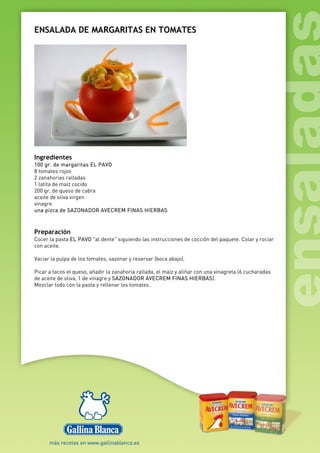 ENSALADA DE MARGARITAS EN TOMATES
Ingredientes
100 gr. de margaritas EL PAVO
8 tomates rojos
2 zanahorias ralladas
1 latita de maíz cocido
200 gr. de queso de cabra
aceite de oliva virgen
vinagre
una pizca de SAZONADOR AVECREM FINAS HIERBAS
Preparación
Cocer la pasta EL PAVO "al dente" siguiendo las instrucciones de cocción del paquete. Colar y rociar
con aceite.
Vaciar la pulpa de los tomates, sazonar y reservar (boca abajo).
Picar a tacos el queso, añadir la zanahoria rallada, el maíz y aliñar con una vinagreta (6 cucharadas
de aceite de oliva, 1 de vinagre y SAZONADOR AVECREM FINAS HIERBAS).
Mezclar todo con la pasta y rellenar los tomates.
 