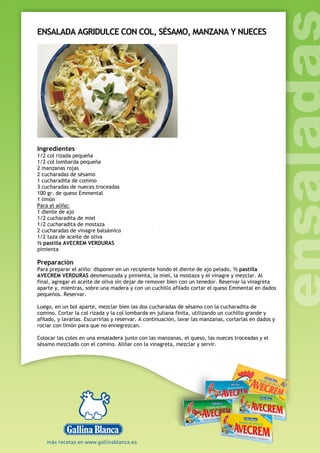 ENSALADA AGRIDULCE CON COL, SÉSAMO, MANZANA Y NUECES
Ingredientes
1/2 col rizada pequeña
1/2 col lombarda pequeña
2 manzanas rojas
2 cucharadas de sésamo
1 cucharadita de comino
3 cucharadas de nueces troceadas
100 gr. de queso Emmental
1 limón
Para el aliño:
1 diente de ajo
1/2 cucharadita de miel
1/2 cucharadita de mostaza
2 cucharadas de vinagre balsámico
1/2 taza de aceite de oliva
½ pastilla AVECREM VERDURAS
pimienta
Preparación
Para preparar el aliño: disponer en un recipiente hondo el diente de ajo pelado, ½ pastilla
AVECREM VERDURAS desmenuzada y pimienta, la miel, la mostaza y el vinagre y mezclar. Al
final, agregar el aceite de oliva sin dejar de remover bien con un tenedor. Reservar la vinagreta
aparte y, mientras, sobre una madera y con un cuchillo afilado cortar el queso Emmental en dados
pequeños. Reservar.
Luego, en un bol aparte, mezclar bien las dos cucharadas de sésamo con la cucharadita de
comino. Cortar la col rizada y la col lombarda en juliana finita, utilizando un cuchillo grande y
afilado, y lavarlas. Escurrirlas y reservar. A continuación, lavar las manzanas, cortarlas en dados y
rociar con limón para que no ennegrezcan.
Colocar las coles en una ensaladera junto con las manzanas, el queso, las nueces troceadas y el
sésamo mezclado con el comino. Aliñar con la vinagreta, mezclar y servir.
 