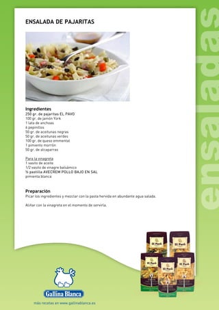 ENSALADA DE PAJARITAS
Ingredientes
250 gr. de pajaritas EL PAVO
100 gr. de jamón York
1 lata de anchoas
6 pepinillos
50 gr. de aceitunas negras
50 gr. de aceitunas verdes
100 gr. de queso emmental
1 pimiento morrón
50 gr. de alcaparras
Para la vinagreta
1 vasito de aceite
1/2 vasito de vinagre balsámico
½ pastilla AVECREM POLLO BAJO EN SAL
pimienta blanca
Preparación
Picar los ingredientes y mezclar con la pasta hervida en abundante agua salada.
Aliñar con la vinagreta en el momento de servirla.
 