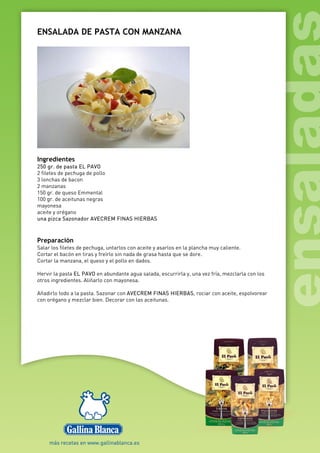 ENSALADA DE PASTA CON MANZANA
Ingredientes
250 gr. de pasta EL PAVO
2 filetes de pechuga de pollo
3 lonchas de bacon
2 manzanas
150 gr. de queso Emmental
100 gr. de aceitunas negras
mayonesa
aceite y orégano
una pizca Sazonador AVECREM FINAS HIERBAS
Preparación
Salar los filetes de pechuga, untarlos con aceite y asarlos en la plancha muy caliente.
Cortar el bacón en tiras y freírlo sin nada de grasa hasta que se dore.
Cortar la manzana, el queso y el pollo en dados.
Hervir la pasta EL PAVO en abundante agua salada, escurrirla y, una vez fría, mezclarla con los
otros ingredientes. Aliñarlo con mayonesa.
Añadirlo todo a la pasta. Sazonar con AVECREM FINAS HIERBAS, rociar con aceite, espolvorear
con orégano y mezclar bien. Decorar con las aceitunas.
 