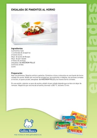 ENSALADA DE PIMIENTOS AL HORNO
Ingredientes
4 pimientos rojos
1 cucharada de alcaparras
2 huevos duros
50 gr. de queso de Burgos
50 gr. de pan rallado
6 filetes de anchoas
una pizca de AVECREM POLLO
aceitunas verdes
aceite
Preparación
Asar los pimientos. Dejarlos enfriar y pelarlos. Cortarlos a tiras y colocarlos en una fuente de horno
untada con aceite. Añadir por encima las alcaparras, las aceitunas a rodajitas, las anchoas cortadas
a trocitos, el queso picado, una pizca de AVECREM POLLO y los huevos duros cortados
En una sartén, calentar un poco de aceite y añadir el pan rallado dejando que se dore sin dejar de
remover. Repartirlo por encima de la fuente y hornear a 200 º C. durante 15 min.
 
