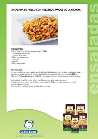 ENSALADA DE POLLO CON NUESTROS AMIGOS DE LA GRANJA
Ingredientes
250 gr. Nuestros Amigos de la granja EL PAVO
1 pechuga de pollo cocida
1 zanahoria mediana
100 gr. tomates enanos
1 manzana
1cogollo
200 ml. salsa rosa
Preparación
En una ensaladera, poner la pechuga de pollo cortada a taquitos, la manzana pelada y cortada, el
cogollo cortado en juliana, la zanahoria rallada, los tomates partidos por la mitad y 250 gr.
Nuestros Amigos de la granja EL PAVO y enfriados. Remover bien y reservar en el frigorífico.
Antes de servir, aliñar con la salsa rosa. Sazonar con sal si fuese necesario.
Preparación de la salsa rosa Mezclar en un recipiente 150 gr. de salsa mayonesa con 3-4
cucharadas de ketchup.
Remover bien hasta conseguir una salsa homogénea.
 