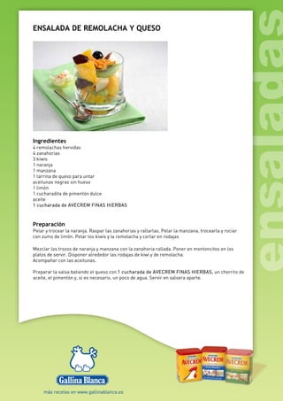 ENSALADA DE REMOLACHA Y QUESO
Ingredientes
4 remolachas hervidas
4 zanahorias
3 kiwis
1 naranja
1 manzana
1 tarrina de queso para untar
aceitunas negras sin hueso
1 limón
1 cucharadita de pimentón dulce
aceite
1 cucharada de AVECREM FINAS HIERBAS
Preparación
Pelar y trocear la naranja. Raspar las zanahorias y rallarlas. Pelar la manzana, trocearla y rociar
con zumo de limón. Pelar los kiwis y la remolacha y cortar en rodajas
Mezclar los trozos de naranja y manzana con la zanahoria rallada. Poner en montoncitos en los
platos de servir. Disponer alrededor las rodajas de kiwi y de remolacha.
Acompañar con las aceitunas.
Preparar la salsa batiendo el queso con 1 cucharada de AVECREM FINAS HIERBAS, un chorrito de
aceite, el pimentón y, si es necesario, un poco de agua. Servir en salsera aparte.
 