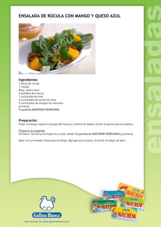 ENSALADA DE RÚCULA CON MANGO Y QUESO AZUL
Ingredientes
1 bolsa de rúcula
1 mango
80 gr. queso azul
2 puñados de nueces
1 cucharada de miel
4 cucharadas de aceite de oliva
2 cucharadas de vinagre de manzana
pimienta
½ pastilla AVECREM VERDURAS
Preparación
Pelar el mango, separar la pulpa del hueso y cortarla en dados. Cortar el queso azul en daditos.
Preparar la vinagreta:
Introducir la miel y el vinagre en un bol, añadir ½ pastilla de AVECREM VERDURAS y pimienta.
Batir con un tenedor hasta que se diluya. Agregar poco a poco, el aceite sin dejar de batir.
 