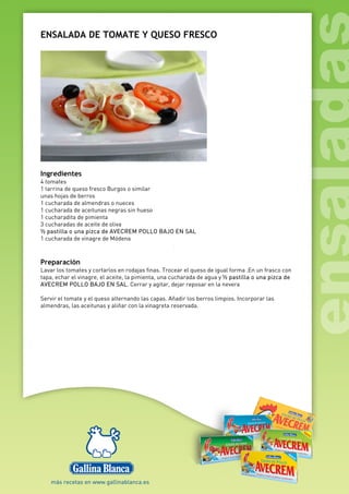 ENSALADA DE TOMATE Y QUESO FRESCO
Ingredientes
4 tomates
1 tarrina de queso fresco Burgos o similar
unas hojas de berros
1 cucharada de almendras o nueces
1 cucharada de aceitunas negras sin hueso
1 cucharadita de pimienta
3 cucharadas de aceite de oliva
½ pastilla o una pizca de AVECREM POLLO BAJO EN SAL
1 cucharada de vinagre de Módena
Preparación
Lavar los tomates y cortarlos en rodajas finas. Trocear el queso de igual forma .En un frasco con
tapa, echar el vinagre, el aceite, la pimienta, una cucharada de agua y ½ pastilla o una pizca de
AVECREM POLLO BAJO EN SAL. Cerrar y agitar, dejar reposar en la nevera
Servir el tomate y el queso alternando las capas. Añadir los berros limpios. Incorporar las
almendras, las aceitunas y aliñar con la vinagreta reservada.
 