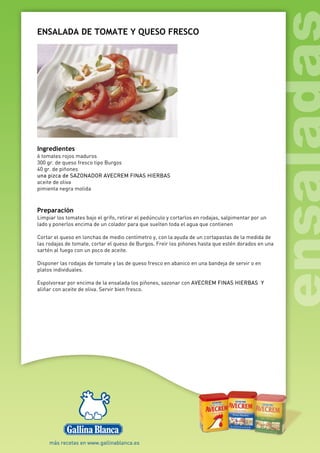 ENSALADA DE TOMATE Y QUESO FRESCO
Ingredientes
6 tomates rojos maduros
300 gr. de queso fresco tipo Burgos
40 gr. de piñones
una pizca de SAZONADOR AVECREM FINAS HIERBAS
aceite de oliva
pimienta negra molida
Preparación
Limpiar los tomates bajo el grifo, retirar el pedúnculo y cortarlos en rodajas, salpimentar por un
lado y ponerlos encima de un colador para que suelten toda el agua que contienen
Cortar el queso en lonchas de medio centímetro y, con la ayuda de un cortapastas de la medida de
las rodajas de tomate, cortar el queso de Burgos. Freír los piñones hasta que estén dorados en una
sartén al fuego con un poco de aceite.
Disponer las rodajas de tomate y las de queso fresco en abanico en una bandeja de servir o en
platos individuales.
Espolvorear por encima de la ensalada los piñones, sazonar con AVECREM FINAS HIERBAS Y
aliñar con aceite de oliva. Servir bien fresco.
 