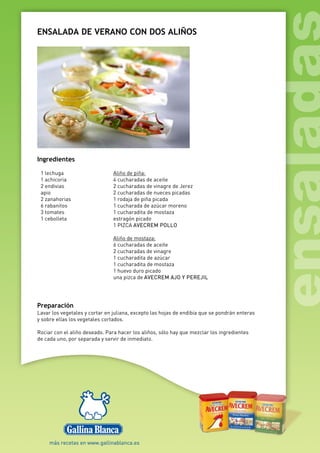 ENSALADA DE VERANO CON DOS ALIÑOS
Ingredientes
1 lechuga
1 achicoria
2 endivias
apio
2 zanahorias
6 rabanitos
3 tomates
1 cebolleta
Aliño de piña:
4 cucharadas de aceite
2 cucharadas de vinagre de Jerez
2 cucharadas de nueces picadas
1 rodaja de piña picada
1 cucharada de azúcar moreno
1 cucharadita de mostaza
estragón picado
1 PIZCA AVECREM POLLO
Aliño de mostaza:
6 cucharadas de aceite
2 cucharadas de vinagre
1 cucharadita de azúcar
1 cucharadita de mostaza
1 huevo duro picado
una pizca de AVECREM AJO Y PEREJIL
Preparación
Lavar los vegetales y cortar en juliana, excepto las hojas de endibia que se pondrán enteras
y sobre ellas los vegetales cortados.
Rociar con el aliño deseado. Para hacer los aliños, sólo hay que mezclar los ingredientes
de cada uno, por separada y servir de inmediato.
 