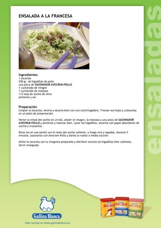 ENSALADA A LA FRANCESA
Ingredientes
1 escarola
250 gr. de higadillos de pollo
una pizca de SAZONADOR AVECREM POLLO
1 cucharada de vinagre
1 cucharada de mostaza
1/2 taza de aceite de oliva
pimienta y sal
Preparación
Limpiar la escarola, lavarla y secarla bien con una centrifugadora. Trocear sus hojas y colocarlas
en un plato de presentación.
Verter la mitad del aceite en un bol, añadir el vinagre, la mostaza y una pizca de SAZONADOR
AVECREM POLLO y pimienta y mezclar bien. Lavar los higadillos, secarlos con papel absorbente de
cocina y trocearlos.
Dorar los en una sartén con el resto del aceite caliente, a fuego vivo y tapados, durante 5
minutos, sazonarlos con Avecrem Pollo y darles la vuelta a media cocción.
Aliñar la escarola con la vinagreta preparada y distribuir encima los higadillos bien calientes.
Servir enseguida.
 