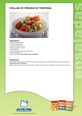ENSALADA DE VERDURAS DE TEMPORADA
Ingredientes
1 bote de habitas fritas
1 bote de alcachofas
1 caja de tomates cherry
100 gr. de jamón serrano
1 diente de ajo
1 vasito de aceite de oliva virgen extra
vinagre de Módena
1 pizca sazonador AVECREM FINAS HIERBAS
Preparación
Mezclar las verduras con el aceite de oliva, el ajo picado, una cucharada de vinagre y el sazonador
AVECREM FINAS HIERBAS.
Dejar macerar unos minutos en la nevera. Añadir los tomatitos y el jamón a virutas, antes de servir.
 