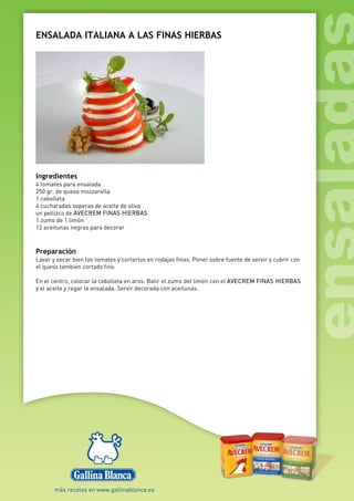 ENSALADA ITALIANA A LAS FINAS HIERBAS
Ingredientes
4 tomates para ensalada
250 gr. de queso mozzarella
1 cebolleta
4 cucharadas soperas de aceite de oliva
un pellizco de AVECREM FINAS HIERBAS
1 zumo de 1 limón
12 aceitunas negras para decorar
Preparación
Lavar y secar bien los tomates y cortarlos en rodajas finas. Poner sobre fuente de servir y cubrir con
el queso también cortado fino.
En el centro, colocar la cebolleta en aros. Batir el zumo del limón con el AVECREM FINAS HIERBAS
y el aceite y regar la ensalada. Servir decorada con aceitunas.
 