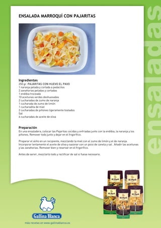 ENSALADA MARROQUÍ CON PAJARITAS
Ingredientes
250 gr. PAJARITAS CON HUEVO EL PAVO
1 naranja pelada y cortada a pedacitos
2 zanahorias peladas y cortadas
1 endibia troceada
10 aceitunas verdes deshuesadas
2 cucharadas de zumo de naranja
1 cucharada de zumo de limón
1 cucharadita de miel
2 cucharadas de piñones ligeramente tostados
Sal
6 cucharadas de aceite de oliva
Preparación
En una ensaladera, colocar las Pajaritas cocidas y enfriadas junto con la endibia, la naranja y los
piñones. Remover todo junto y dejar en el frigorífico.
Preparar el aliño en un recipiente, mezclando la miel con el zumo de limón y el de naranja.
Incorporar lentamente el aceite de oliva y sazonar con un poco de canela y sal . Añadir las aceitunas
y las zanahorias. Remover bien y reservar en el frigorífico.
Antes de servir, mezclarlo todo y rectificar de sal si fuese necesario.
 