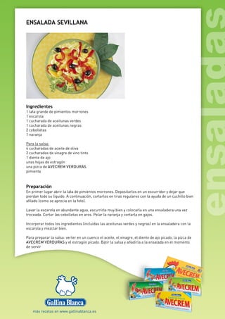 ENSALADA SEVILLANA
Ingredientes
1 lata grande de pimientos morrones
1 escarola
1 cucharada de aceitunas verdes
1 cucharada de aceitunas negras
2 cebolletas
1 naranja
Para la salsa:
4 cucharadas de aceite de oliva
2 cucharadas de vinagre de vino tinto
1 diente de ajo
unas hojas de estragón
una pizca de AVECREM VERDURAS
pimienta
Preparación
En primer lugar abrir la lata de pimientos morrones. Depositarlos en un escurridor y dejar que
pierdan todo su líquido. A continuación, cortarlos en tiras regulares con la ayuda de un cuchillo bien
afilado (como se aprecia en la foto).
Lavar la escarola en abundante agua, escurrirla muy bien y colocarla en una ensaladera una vez
troceada. Cortar las cebolletas en aros. Pelar la naranja y cortarla en gajos.
Incorporar todos los ingredientes (incluidas las aceitunas verdes y negras) en la ensaladera con la
escarola y mezclar bien.
Para preparar la salsa: verter en un cuenco el aceite, el vinagre, el diente de ajo picado, la pizca de
AVECREM VERDURAS y el estragón picado. Batir la salsa y añadirla a la ensalada en el momento
de servir
 