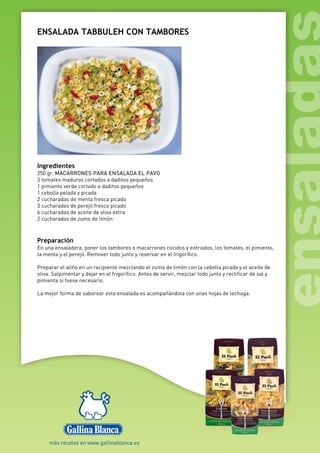 ENSALADA TABBULEH CON TAMBORES
Ingredientes
250 gr. MACARRONES PARA ENSALADA EL PAVO
3 tomates maduros cortados a daditos pequeños
1 pimiento verde cortado a daditos pequeños
1 cebolla pelada y picada
2 cucharadas de menta fresca picada
3 cucharadas de perejil fresco picado
6 cucharadas de aceite de oliva extra
2 cucharadas de zumo de limón
Preparación
En una ensaladera, poner los tambores o macarrones cocidos y enfriados, los tomates, el pimiento,
la menta y el perejil. Remover todo junto y reservar en el frigorífico.
Preparar el aliño en un recipiente mezclando el zumo de limón con la cebolla picada y el aceite de
oliva. Salpimentar y dejar en el frigorífico. Antes de servir, mezclar todo junto y rectificar de sal y
pimienta si fuese necesario.
La mejor forma de saborear esta ensalada es acompañándola con unas hojas de lechuga.
 