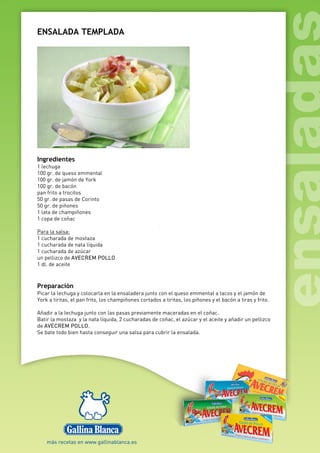 ENSALADA TEMPLADA
Ingredientes
1 lechuga
100 gr. de queso emmental
100 gr. de jamón de York
100 gr. de bacón
pan frito a trocitos
50 gr. de pasas de Corinto
50 gr. de piñones
1 lata de champiñones
1 copa de coñac
Para la salsa:
1 cucharada de mostaza
1 cucharada de nata líquida
1 cucharada de azúcar
un pellizco de AVECREM POLLO
1 dl. de aceite
Preparación
Picar la lechuga y colocarla en la ensaladera junto con el queso emmental a tacos y el jamón de
York a tiritas, el pan frito, los champiñones cortados a tiritas, los piñones y el bacón a tiras y frito.
Añadir a la lechuga junto con las pasas previamente maceradas en el coñac.
Batir la mostaza y la nata líquida, 2 cucharadas de coñac, el azúcar y el aceite y añadir un pellizco
de AVECREM POLLO.
Se bate todo bien hasta conseguir una salsa para cubrir la ensalada.
 