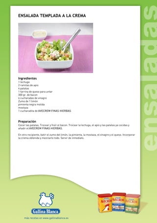 ENSALADA TEMPLADA A LA CREMA
Ingredientes
1 lechuga
2 ramitas de apio
4 patatas
1 tarrina de queso para untar
300 gr. de bacon
6 cucharadas de vinagre
Zumo de 1 limón
pimienta negra molida
mostaza
1 cucharadita de AVECREM FINAS HIERBAS
Preparación
Cocer las patatas. Trocear y freír el bacon. Trocear la lechuga, el apio y las patatas ya cocidas y
añadir el AVECREM FINAS HIERBAS.
En otro recipiente, batir el zumo del limón, la pimienta, la mostaza, el vinagre y el queso. Incorporar
la crema obtenida y mezclarlo todo. Servir de inmediato.
 