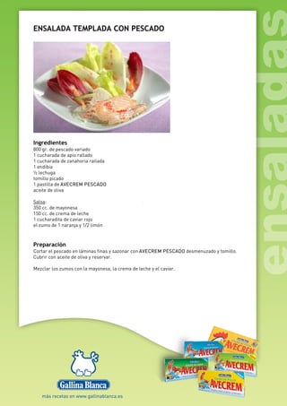 ENSALADA TEMPLADA CON PESCADO
Ingredientes
800 gr. de pescado variado
1 cucharada de apio rallado
1 cucharada de zanahoria rallada
1 endibia
½ lechuga
tomillo picado
1 pastilla de AVECREM PESCADO
aceite de oliva
Salsa:
350 cc. de mayonesa
150 cc. de crema de leche
1 cucharadita de caviar rojo
el zumo de 1 naranja y 1/2 limón
Preparación
Cortar el pescado en láminas finas y sazonar con AVECREM PESCADO desmenuzado y tomillo.
Cubrir con aceite de oliva y reservar.
Mezclar los zumos con la mayonesa, la crema de leche y el caviar.
 