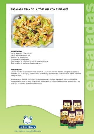 ENSALADA TIBIA DE LA TOSCANA CON ESPIRALES
Ingredientes
250 gr. ESPIRALES EL PAVO
250 gr. setas de temporada
3 dientes de ajo picados
2 hojas de lechuga rizada
2 cucharadas de cebollino picado cortadas en juliana
8 cucharadas de aceite de oliva extra virgen
Preparación
Limpiar y cortar las setas a trocitos. Reservar. En una ensaladera, mezclar la Espirales cocidas y
enfriadas con la lechuga y el cebollino. Salpimentar y rociar con dos cucharadas de aceite. Remover
bien y reservar.
Antes de servir, colocar una sartén a fuego vivo con el resto del aceite y los ajos. Cuando éstos
empiecen a dorarse, incorporar las setas. Saltearlas unos minutos y salpimentar. Añadir sobre las
espirales y remover. Servir inmediatamente.
 