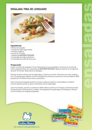 ENSALADA TIBIA DE LENGUADO
Ingredientes
5 filetes de lenguado
1 manojo de espárragos verdes
2 tomates maduros
el zumo de 1/2 limón
1 pastilla de AVECREM PESCADO
1 cucharada de vinagre balsámico
3 cucharadas de aceite de oliva y sal
Preparación
Cortar los filetes de lenguado en tiras. Disponerlas en una ensaladera, rociarlas con el zumo de
limón y espolvorearlas con una pastilla de AVECREM PESCADO. Dejarlas macerar en el frigorífico
durante 15 minutos. Reservarlos sin destapar.
Eliminar la parte más dura de los espárragos y cortarlos en trozos. Colocarlos en un bol, regarlos
con 1/2 vaso de agua, taparlos con film transparente, pincharlo y cocerlos en el microondas al 100%
de potencia 10 minutos. Escurrirlos y reservarlos.
Cocer las tiras de lenguado durante 3 minutos a potencia máxima, removiéndolas a mitad de
cocción. Desmenuzarlas un poco y mezclarlas con los espárragos
Lavar los tomates, secarlos y cortarlos en dados. Batir el aceite con el vinagre y sal hasta que ésta
se haya disuelto. Antes de servir, entibiar unos segundos los espárragos y el lenguado, y mezclar
con los tomates y la vinagreta preparada.
 