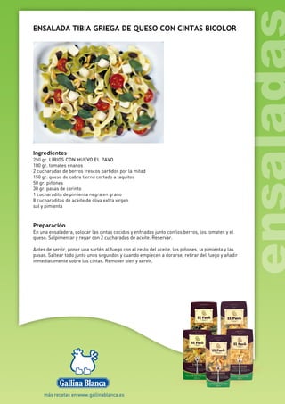 ENSALADA TIBIA GRIEGA DE QUESO CON CINTAS BICOLOR
Ingredientes
250 gr. LIRIOS CON HUEVO EL PAVO
100 gr. tomates enanos
2 cucharadas de berros frescos partidos por la mitad
150 gr. queso de cabra tierno cortado a taquitos
50 gr. piñones
30 gr. pasas de corinto
1 cucharadita de pimienta negra en grano
8 cucharaditas de aceite de oliva extra virgen
sal y pimienta
Preparación
En una ensaladera, colocar las cintas cocidas y enfriadas junto con los berros, los tomates y el
queso. Salpimentar y regar con 2 cucharadas de aceite. Reservar.
Antes de servir, poner una sartén al fuego con el resto del aceite, los piñones, la pimienta y las
pasas. Saltear todo junto unos segundos y cuando empiecen a dorarse, retirar del fuego y añadir
inmediatamente sobre las cintas. Remover bien y servir.
 