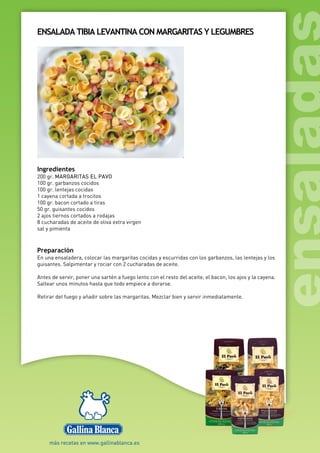 ENSALADA TIBIA LEVANTINA CON MARGARITAS Y LEGUMBRES
Ingredientes
200 gr. MARGARITAS EL PAVO
100 gr. garbanzos cocidos
100 gr. lentejas cocidas
1 cayena cortada a trocitos
100 gr. bacon cortado a tiras
50 gr. guisantes cocidos
2 ajos tiernos cortados a rodajas
8 cucharadas de aceite de oliva extra virgen
sal y pimienta
Preparación
En una ensaladera, colocar las margaritas cocidas y escurridas con los garbanzos, las lentejas y los
guisantes. Salpimentar y rociar con 2 cucharadas de aceite.
Antes de servir, poner una sartén a fuego lento con el resto del aceite, el bacon, los ajos y la cayena.
Saltear unos minutos hasta que todo empiece a dorarse.
Retirar del fuego y añadir sobre las margaritas. Mezclar bien y servir inmediatamente.
 