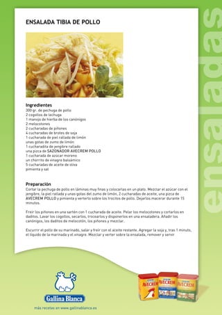 ENSALADA TIBIA DE POLLO
Ingredientes
300 gr. de pechuga de pollo
2 cogollos de lechuga
1 manojo de hierba de los canónigos
2 melocotones
2 cucharadas de piñones
4 cucharadas de brotes de soja
1 cucharada de piel rallada de limón
unas gotas de zumo de limón
1 cucharadita de jengibre rallado
una pizca de SAZONADOR AVECREM POLLO
1 cucharada de azúcar moreno
un chorrito de vinagre balsámico
5 cucharadas de aceite de oliva
pimienta y sal
Preparación
Cortar la pechuga de pollo en láminas muy finas y colocarlas en un plato. Mezclar el azúcar con el
jengibre, la piel rallada y unas gotas del zumo de limón, 2 cucharadas de aceite, una pizca de
AVECREM POLLO y pimienta y verterlo sobre los trocitos de pollo. Dejarlos macerar durante 15
minutos.
Freír los piñones en una sartén con 1 cucharada de aceite. Pelar los melocotones y cortarlos en
daditos. Lavar los cogollos, secarlos, trocearlos y disponerlos en una ensaladera. Añadir los
canónigos, los daditos de melocotón, los piñones y mezclar.
Escurrir el pollo de su marinado, salar y freír con el aceite restante. Agregar la soja y, tras 1 minuto,
el líquido de la marinada y el vinagre. Mezclar y verter sobre la ensalada, remover y servir
 