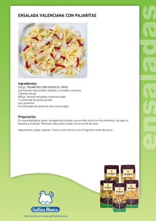 ENSALADA VALENCIANA CON PAJARITAS
Ingredientes
250 gr. PAJARITAS CON HUEVO EL PAVO
4 pimientos rojos asados pelados y cortados a trocitos
3 dientes de ajo
400 gr. bacalao desalado y desmenuzado
1 cucharada de perejil picado
sal y pimienta
8 cucharadas de aceite de oliva extra virgen
Preparación
En una ensaladera, poner las pajaritas cocidas y escurridas junto con los pimientos, los ajos, el
bacalao y el perejil. Remover todo junto y aliñar con el aceite de oliva.
Salpimentar y dejar reposar 1 hora, como mínimo, en el frigorífico antes de servir.
 