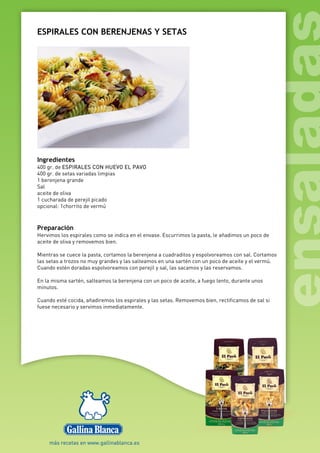 ESPIRALES CON BERENJENAS Y SETAS
Ingredientes
400 gr. de ESPIRALES CON HUEVO EL PAVO
400 gr. de setas variadas limpias
1 berenjena grande
Sal
aceite de oliva
1 cucharada de perejil picado
opcional: 1chorrito de vermú
Preparación
Hervimos los espirales como se indica en el envase. Escurrimos la pasta, le añadimos un poco de
aceite de oliva y removemos bien.
Mientras se cuece la pasta, cortamos la berenjena a cuadraditos y espolvoreamos con sal. Cortamos
las setas a trozos no muy grandes y las salteamos en una sartén con un poco de aceite y el vermú.
Cuando estén doradas espolvoreamos con perejil y sal, las sacamos y las reservamos.
En la misma sartén, salteamos la berenjena con un poco de aceite, a fuego lento, durante unos
minutos.
Cuando esté cocida, añadiremos los espirales y las setas. Removemos bien, rectificamos de sal si
fuese necesario y servimos inmediatamente.
 