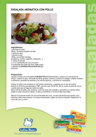 ENSALADA AROMÁTICA CON POLLO
Ingredientes
1 pechuga de pollo
200 gr. de hojas ensalada variada
1 penca de apio
1 pimiento rojo
150 gr. encurtidos variados
(zanahoria, coliflor, pepinillo, cebollitas...)
1 ramita de perejil
1 y 1/2 cucharadita de curry en polvo
5 cucharadas de aceite de oliva virgen extra
1 pastilla de AVECREM POLLO BAJO EN SAL
pimienta
Preparación
Sazonar el pollo con una pastilla AVECREM POLLO desmenuzada y untarlo con unas gotas de
aceite. Limpiar el apio, retirando las fibras gruesas, lavarlo y cortarlo en rodajas. Limpiar también
el pimiento, quitando las semillas y los nervios blancos, y cortarlo en cuadraditos.
Colocar el pollo y las verduras en una fuente refractaria, y regarlas con un hilo de aceite.
Asarlos en el horno precalentado a 180º, durante unos 25-30 min. Dar la vuelta al pollo de vez en
cuando para que se haga por todos los lados.
Dejar enfriar el pollo y las verduras. Lavar las hojas de ensalada y colocarlas en 4 platos llanos.
Añadir el pollo cortado en dados, el apio y el pimiento y los encurtidos escurridos.
Mezclar el resto del aceite con una cucharadita de curry, un poco de perejil muy picado, sal y
pimienta. Batir hasta obtener una salsa emulsionada y regar con ella la ensalada. Espolvorear el
resto del curry y servir.
 