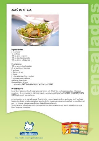 XATÓ DE SITGES
Ingredientes
2 escarolas
12 anchoas
100 gr. atún en aceite
100 gr. bacalao desalado
100 gr. olivas arbequinas
Para la salsa:
100 gr. almendras tostadas
60 gr. avellanas tostadas
2 anchoas
4 dientes de ajo
4 ñoras
2 rebanadas pan frito o tostado
3 tomates rojos maduros
aceite de oliva virgen
vinagre blanco de vino
1 cucharadita SAZONADOR AVECREM FINAS HIERBAS
Preparación
Lavar bien las escarolas, trocear y colocar en un bol. Añadir las anchoas desaladas, el bacalao
desalado y desmenuzado, el atún desmigado y una cucharadita de SAZONADOR AVECREM FINAS
HIERBAS. Añadir las aceitunas.
A continuación se prepara la salsa: En un mortero poner las almendras, avellanas, las 2 anchoas,
los dientes de ajo pelados y picados, la pulpa de las ñoras que previamente se habrán escaldado, el
pan y el vinagre, y se va majando todo, ligándolo con el aceite.
Verter la salsa sobre la escarola, removiendo muy bien para conseguir que la salsa la impregne
bien. Servir de inmediato.
 