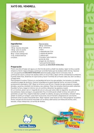 XATÓ DEL VENDRELL
Ingredientes
2 escarolas
120 gr. bacalao desalado
120 gr. atún en aceite
4 filetes de anchoa
80 gr. olivas arbequinas
¼ kg. alubias blancas
4 huevos
Para la salsa:
100 gr. almendras
80 gr. avellanas
1 ñora
1 rebanada pan frito
1 cebolla de platillo
1 cabeza ajos
3 tomates rojos maduros
aceite de oliva
vinagre de vino blanco
1 pizca pimentón dulce
1 pastilla de AVECREM VERDURAS
Preparación
Poner una olla al fuego con agua y un chorrito de aceite y añadir las alubias, tapar la olla y cuando
empiece a hervir, bajar el fuego y continuar cociendo hasta que las alubias estén tiernas. Sazonar
con una pastilla de AVECREM VERDURAS desmenuzada y dejar hervir 5 minutos más. A
continuación sacar y colocar las alubias sobre un escurridor y dejar enfriar a temperatura ambiente.
Cuando estén frías, dividirlas en 4 porciones y hacer 4 tortillas de un huevo cada una, bien cocidas y
a fuego lento.
Para preparar la salsa: Colocar en una bandeja de horno los ajos pelados, los tomates y la cebolla,
envuelta en papel de aluminio. Colocar la bandeja en la parte baja del horno, sin tocar el fondo,
previamente calentado a 150º. Dejar en el horno unos 20 min. Cuando los ajos empiecen a quedar
dorados, sacarlos y también los tomates y las cebollas. Pelar los tomates mientras estén calientes.
Escaldar la ñora, raspar el interior con un cuchillo y desechar las pepitas y la piel.
En un mortero, poner sal e ir majando de uno en uno y por este orden lo siguiente: las almendras,
las avellanas, hasta conseguir una pasta bien fina. A continuación añadir la ñora, (sin piel), el
pimentón y el pan frito, majarlo todo bien y añadir la cebolla, los ajos y los tomates, remover todo y
añadir el aceite y el vinagre. Lavar bien la escarola, escurrirla bien y disponerla en una fuente.
Entonces echar la salsa mezclando bien. Dejar reposar unas horas en frío. Para preparar los platos:
Poner una porción de escarola mezclada con la salsa y adornarlos con filetes de anchoa, atún,
bacalao, olivas arbequinas y la tortilla de alubias.
 