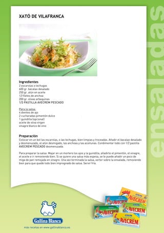 XATÓ DE VILAFRANCA
Ingredientes
2 escarolas o lechugas
600 gr. bacalao desalado
250 gr. atún en aceite
12 filetes de anchoa
200 gr. olivas arbequinas
1/2 PASTILLA AVECREM PESCADO
Para la salsa:
4 dientes de ajo
2 cucharadas pimentón dulce
1 guindilla (opcional)
aceite de oliva virgen
vinagre blanco de vino
Preparación
Colocar en un bol las escarolas, o las lechugas, bien limpias y troceadas. Añadir el bacalao desalado
y desmenuzado, el atún desmigado, las anchoas y las aceitunas. Condimentar todo con 1/2 pastilla
AVECREM PESCADO desmenuzada.
Para preparar la salsa: Majar en un mortero los ajos y la guindilla, añadirle el pimentón, el vinagre,
el aceite e ir removiendo bien. Si se quiere una salsa más espesa, se le puede añadir un poco de
miga de pan remojada en vinagre. Una vez terminada la salsa, verter sobre la ensalada, removiendo
bien para que quede todo bien impregnado de salsa. Servir fría.
 