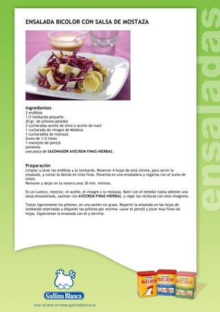 ENSALADA BICOLOR CON SALSA DE MOSTAZA
Ingredientes
2 endibias
1/2 lombarda pequeña
20 gr. de piñones pelados
2 cucharadas aceite de oliva o aceite de nuez
1 cucharada de vinagre de Módena
1 cucharadita de mostaza
Zumo de 1/2 limón
1 manojito de perejil
pimienta
una pizca de SAZONADOR AVECREM FINAS HIERBAS.
Preparación
Limpiar y lavar las endibias y la lombarda. Reservar 4 hojas de está última, para servir la
ensalada, y cortar lo demás en tiras finas. Ponerlas en una ensaladera y regarlas con el zumo de
limón.
Remover y dejar en la nevera unos 30 min. mínimo.
En un cuenco, mezclar, el aceite, el vinagre y la mostaza. Batir con el tenedor hasta obtener una
salsa emulsionada, sazonar con AVECREM FINAS HIERBAS, y regar las verduras con esta vinagreta.
Tostar ligeramente los piñones, en una sartén sin grasa. Repartir la ensalada en las hojas de
lombarda reservadas y disponer los piñones por encima. Lavar el perejil y picar muy finas las
hojas. Espolvorear la ensalada con él y servirla.
 