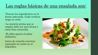 Las reglas básicas de una ensalada son:
• Trocear los ingredientes en la
forma adecuada. Cada verdura
exige su corte.
• La materia prima que se
emplee debe ser muy fresca y
estar bien escurrida.
• El aliño aporta el sabor
definitivo.
• Antes de comerla conviene
reposarla un ratito en el
frigorífico.
 