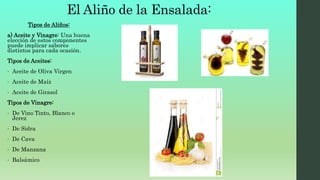 Tipos de Aliños:
a) Aceite y Vinagre: Una buena
elección de estos componentes
puede implicar sabores
distintos para cada ocasión.
Tipos de Aceites:
• Aceite de Oliva Virgen
• Aceite de Maíz
• Aceite de Girasol
Tipos de Vinagre:
• De Vino Tinto, Blanco o
Jerez
• De Sidra
• De Cava
• De Manzana
• Balsámico
El Aliño de la Ensalada:
 